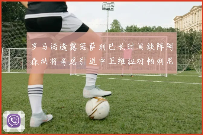罗马诺透露若萨利巴长时间缺阵阿森纳将考虑引进中卫维拉对帕利尼亚有意