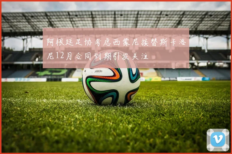 阿根廷足协考虑西蒙尼接替斯卡洛尼12月合同到期引发关注