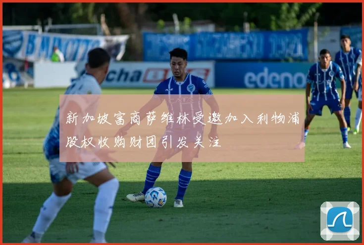 新加坡富商萨维林受邀加入利物浦股权收购财团引发关注