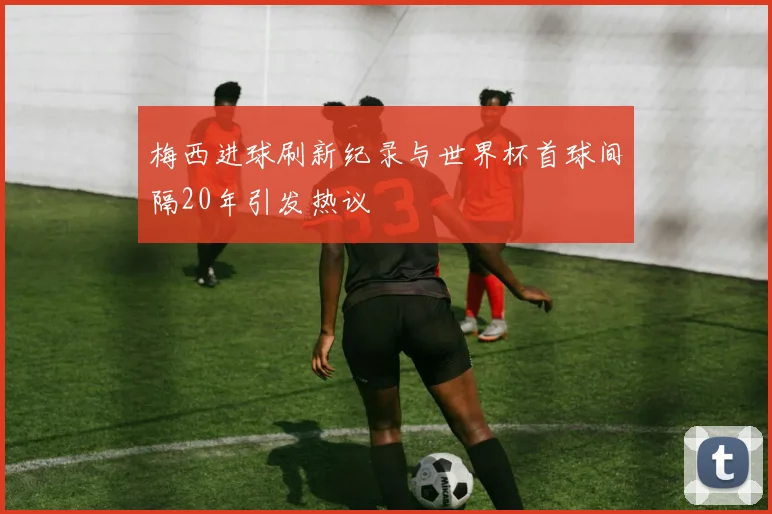 梅西进球刷新纪录与世界杯首球间隔20年引发热议