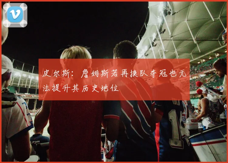 皮尔斯:詹姆斯若再换队夺冠也无法提升其历史地位