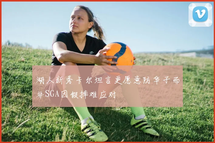 湖人新秀卡尔坦言更愿意防华子而非SGA因假摔难应对