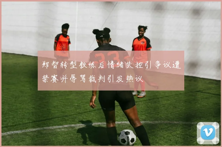 郑智转型教练后情绪失控引争议遭禁赛并辱骂裁判引发热议