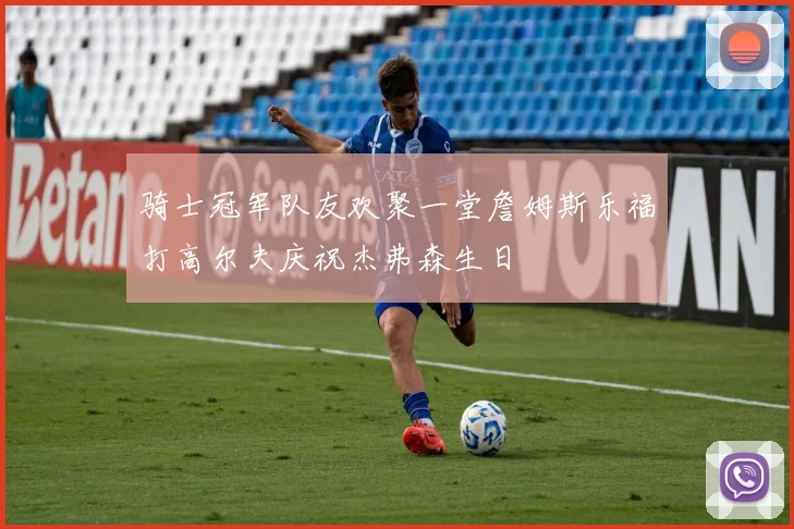 骑士冠军队友欢聚一堂詹姆斯乐福打高尔夫庆祝杰弗森生日
