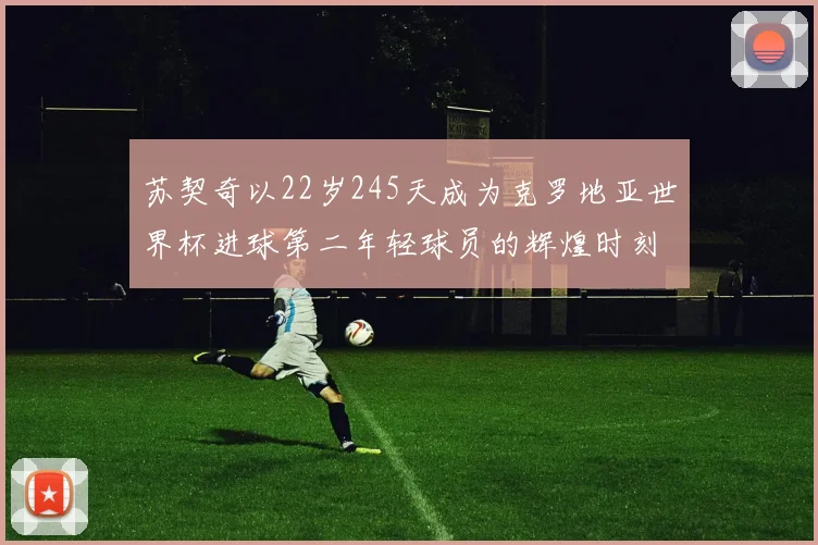 苏契奇以22岁245天成为克罗地亚世界杯进球第二年轻球员的辉煌时刻