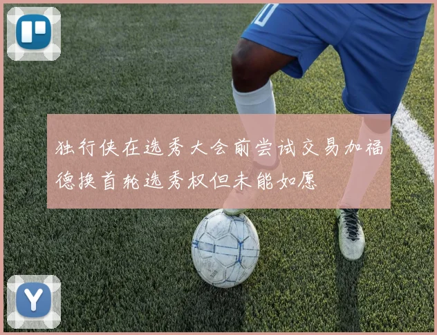 独行侠在选秀大会前尝试交易加福德换首轮选秀权但未能如愿