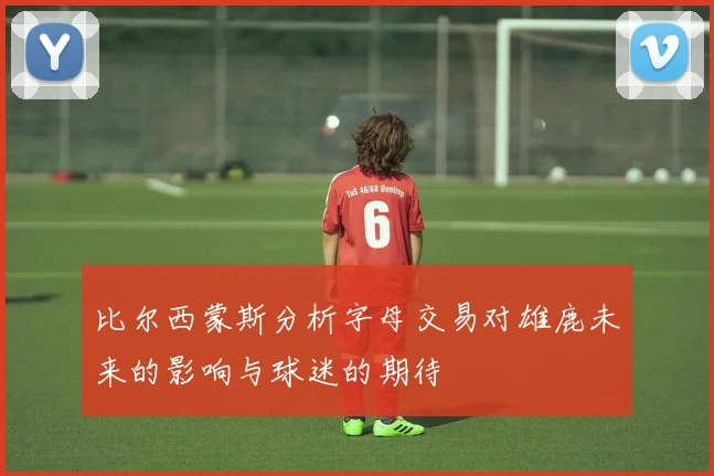 比尔西蒙斯分析字母交易对雄鹿未来的影响与球迷的期待