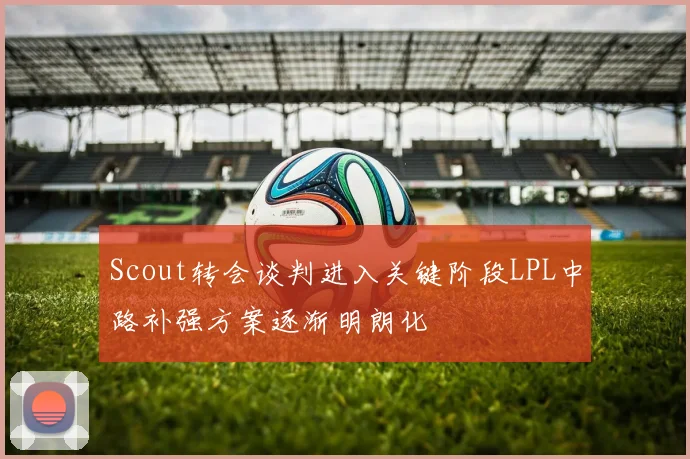 Scout转会谈判进入关键阶段LPL中路补强方案逐渐明朗化