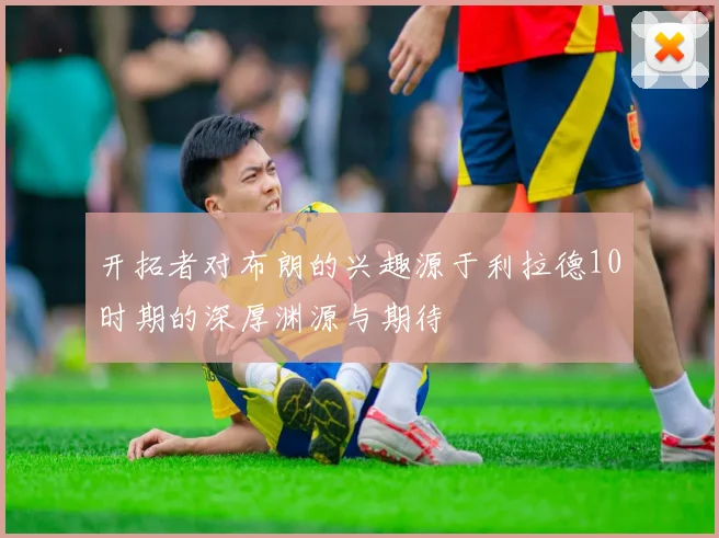 开拓者对布朗的兴趣源于利拉德10时期的深厚渊源与期待