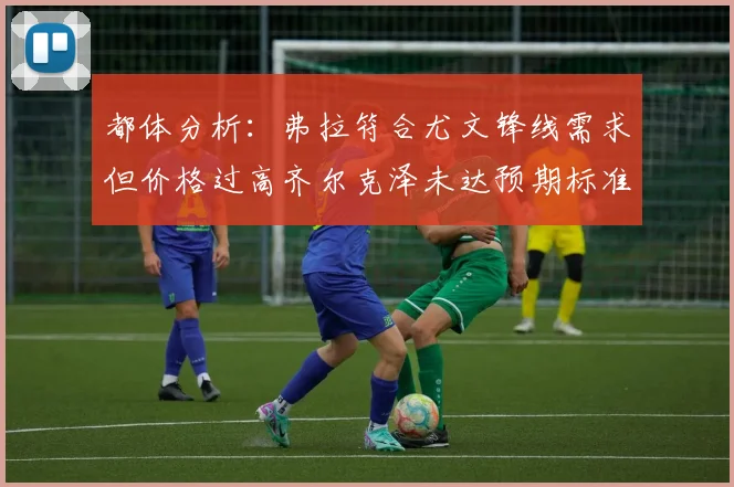 都体分析：弗拉符合尤文锋线需求但价格过高齐尔克泽未达预期标准