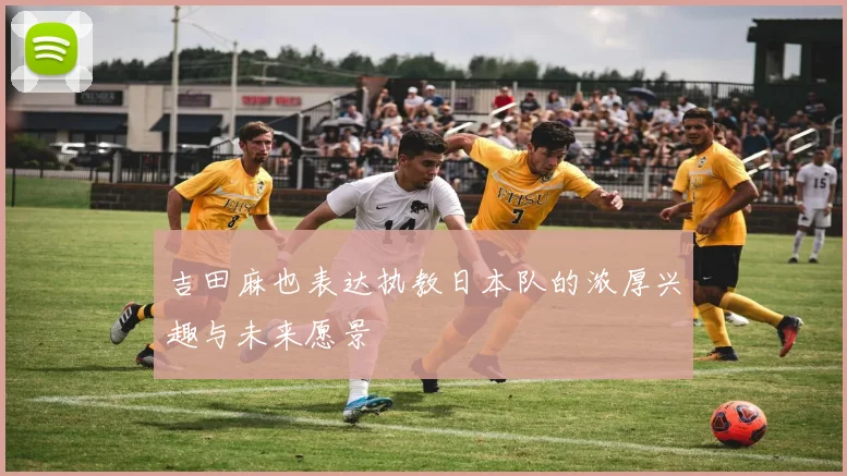 吉田麻也表达执教日本队的浓厚兴趣与未来愿景