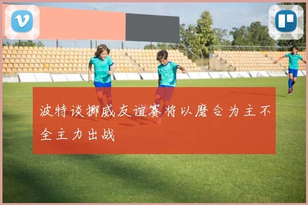 波特谈挪威友谊赛将以磨合为主不全主力出战
