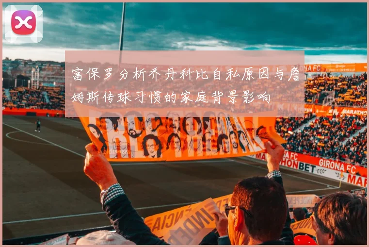 富保罗分析乔丹科比自私原因与詹姆斯传球习惯的家庭背景影响