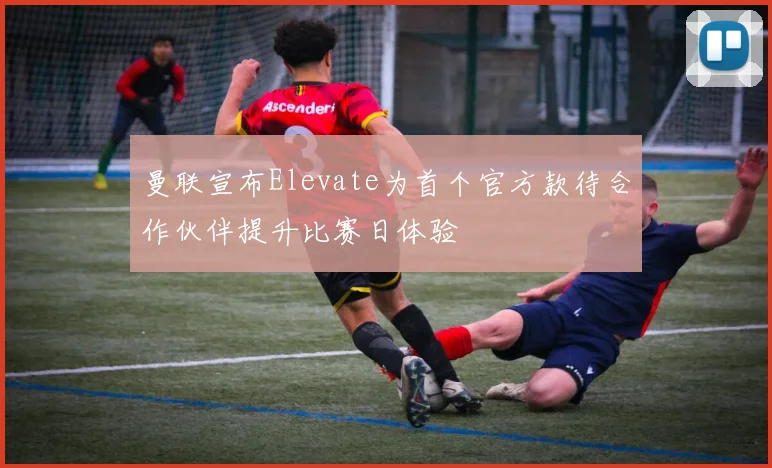 曼联宣布Elevate为首个官方款待合作伙伴提升比赛日体验