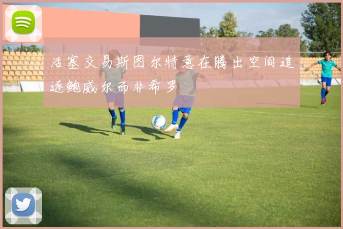 活塞交易斯图尔特意在腾出空间追逐鲍威尔而非希罗