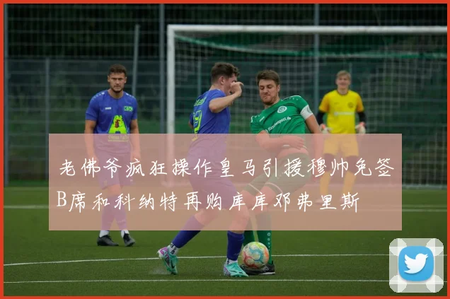 老佛爷疯狂操作皇马引援穆帅免签B席和科纳特再购库库邓弗里斯
