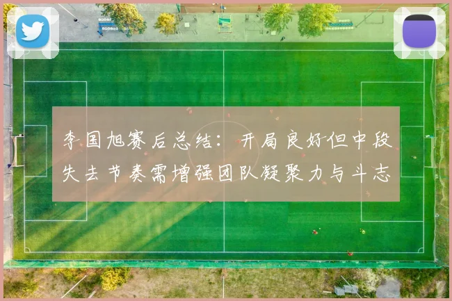 李国旭赛后总结：开局良好但中段失去节奏需增强团队凝聚力与斗志
