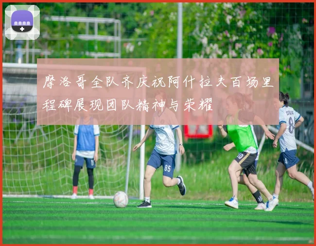 摩洛哥全队齐庆祝阿什拉夫百场里程碑展现团队精神与荣耀