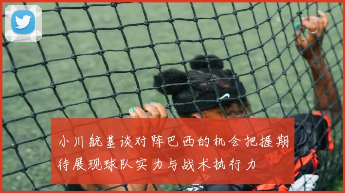 小川航基谈对阵巴西的机会把握期待展现球队实力与战术执行力