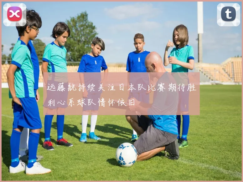 远藤航持续关注日本队比赛期待胜利心系球队情怀依旧