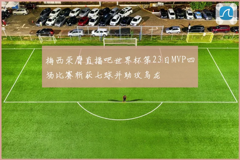 梅西荣膺直播吧世界杯第23日MVP四场比赛斩获七球并助攻乌龙