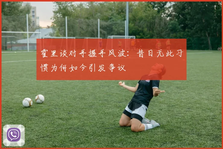 霍里谈对手握手风波:昔日无此习惯为何如今引发争议