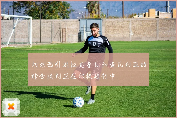 切尔西引进拉克鲁瓦和查瓦利亚的转会谈判正在积极进行中